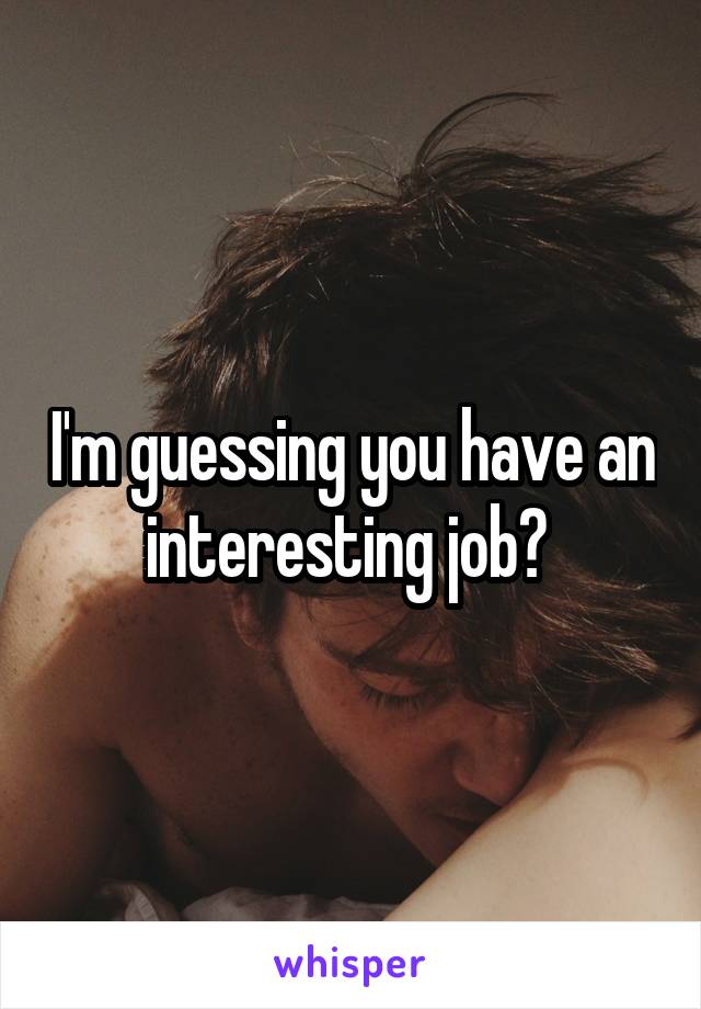 I'm guessing you have an interesting job? 