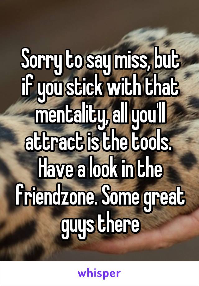 Sorry to say miss, but if you stick with that mentality, all you'll attract is the tools. 
Have a look in the friendzone. Some great guys there