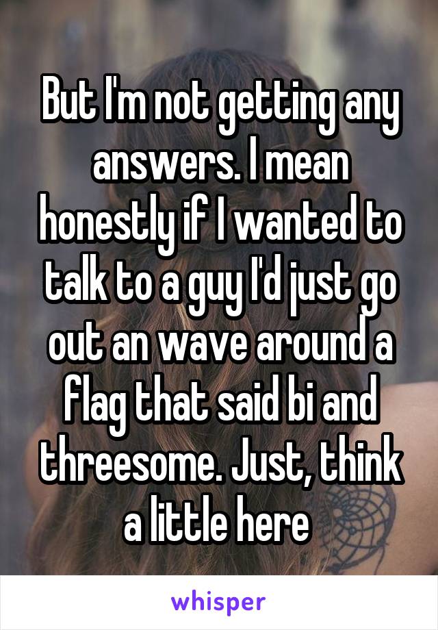 But I'm not getting any answers. I mean honestly if I wanted to talk to a guy I'd just go out an wave around a flag that said bi and threesome. Just, think a little here 