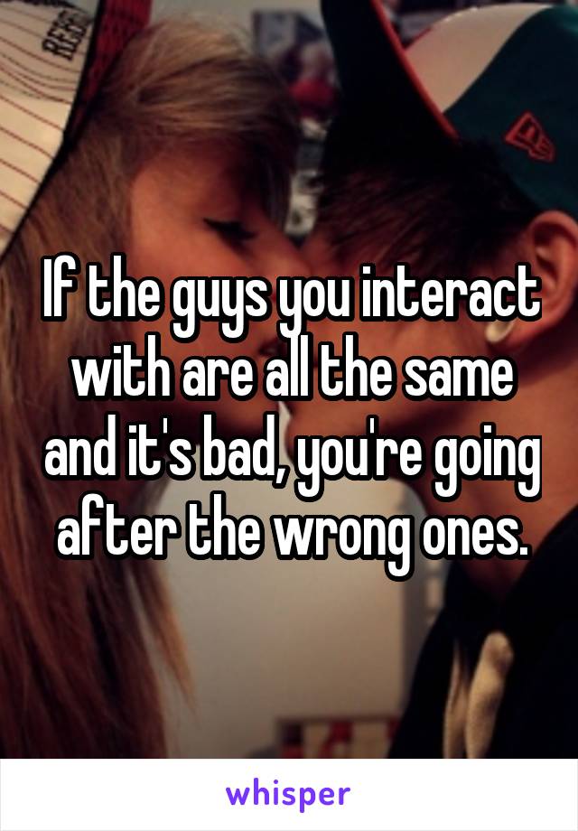 If the guys you interact with are all the same and it's bad, you're going after the wrong ones.
