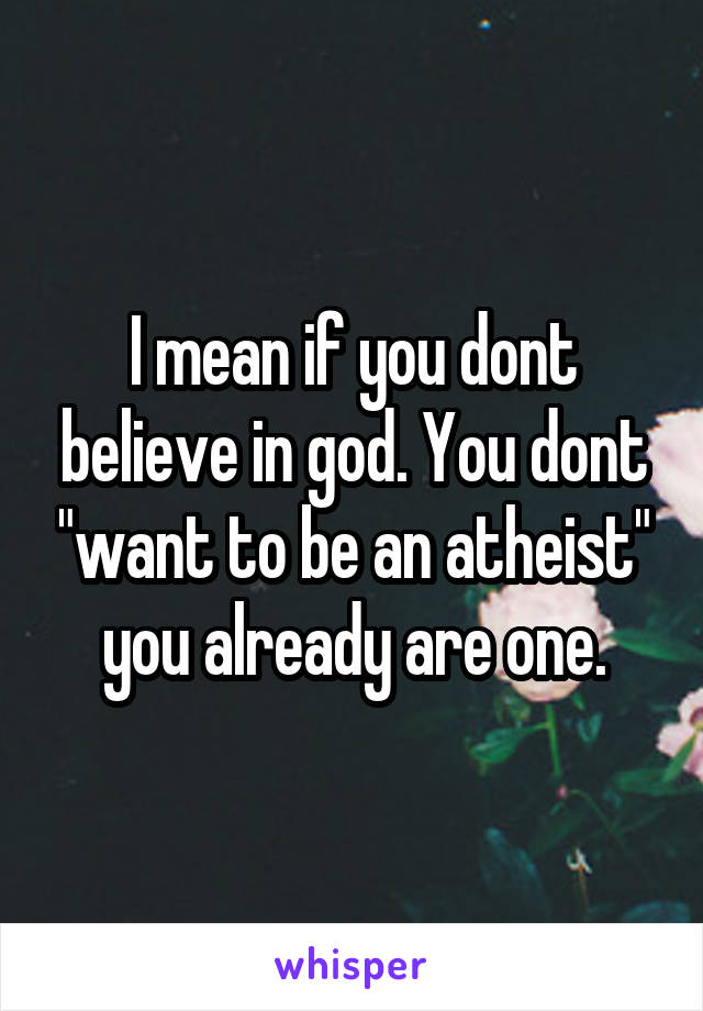 I mean if you dont believe in god. You dont "want to be an atheist" you already are one.