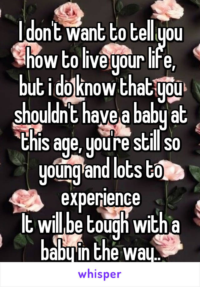 I don't want to tell you how to live your life, but i do know that you shouldn't have a baby at this age, you're still so young and lots to experience
It will be tough with a baby in the way..