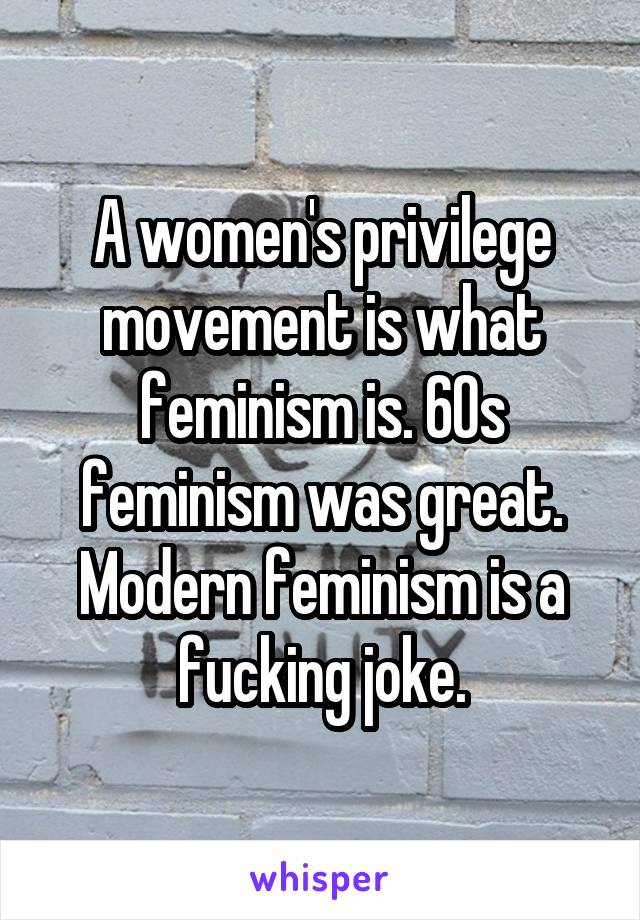 A women's privilege movement is what feminism is. 60s feminism was great. Modern feminism is a fucking joke.