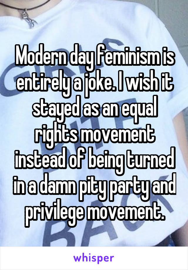 Modern day feminism is entirely a joke. I wish it stayed as an equal rights movement instead of being turned in a damn pity party and privilege movement.
