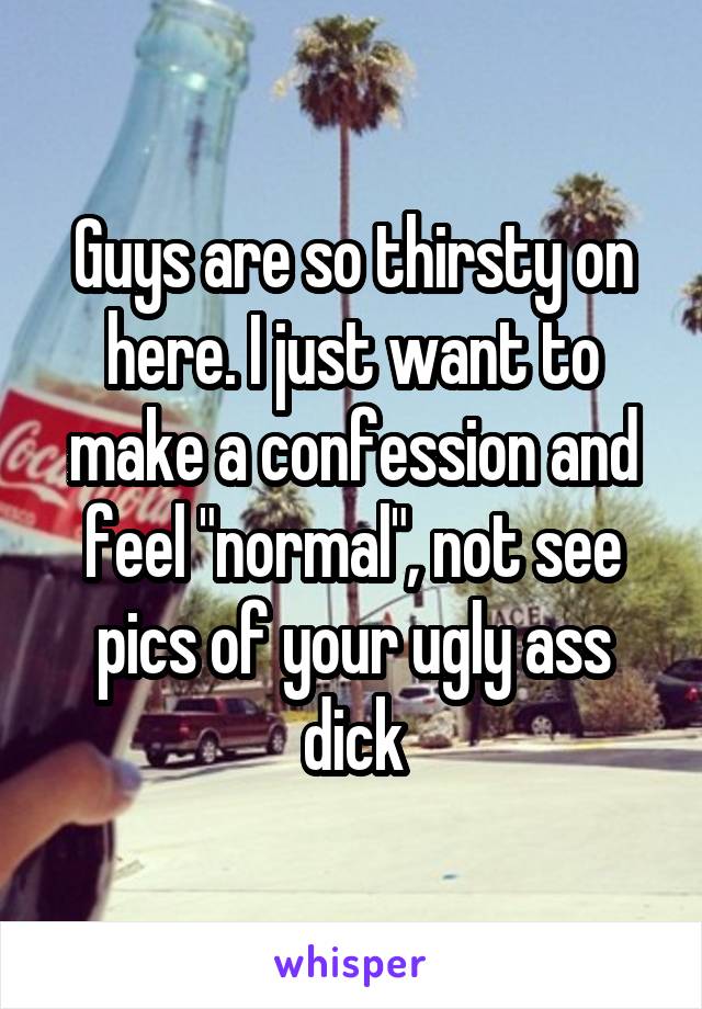 Guys are so thirsty on here. I just want to make a confession and feel "normal", not see pics of your ugly ass dick