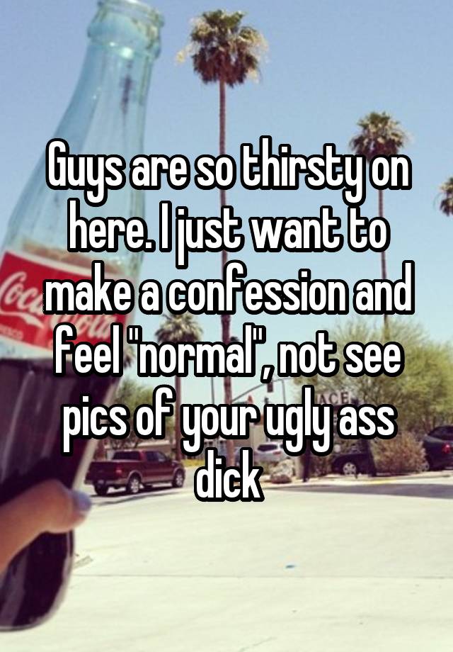 Guys are so thirsty on here. I just want to make a confession and feel "normal", not see pics of your ugly ass dick