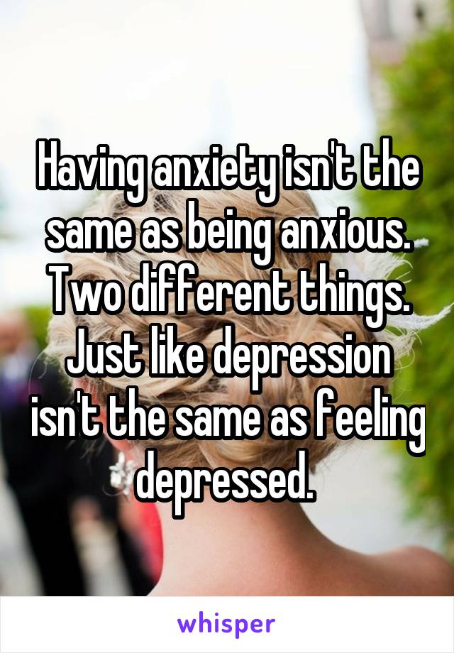Having anxiety isn't the same as being anxious. Two different things. Just like depression isn't the same as feeling depressed. 