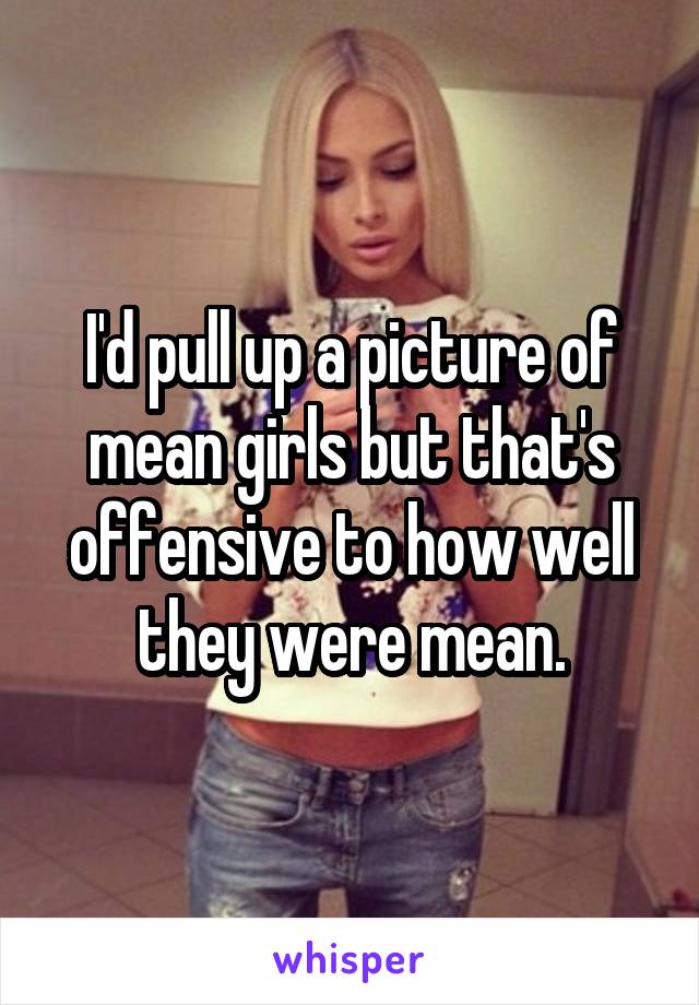 I'd pull up a picture of mean girls but that's offensive to how well they were mean.