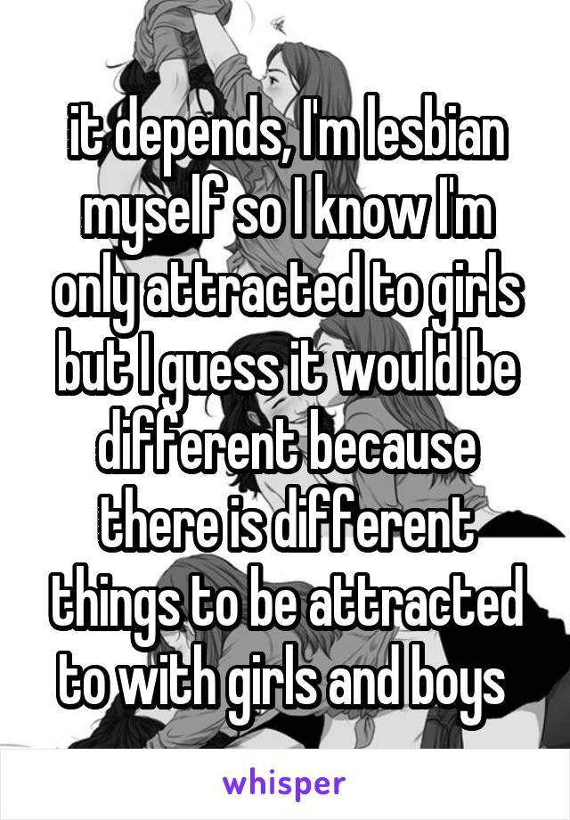 it depends, I'm lesbian myself so I know I'm only attracted to girls but I guess it would be different because there is different things to be attracted to with girls and boys 