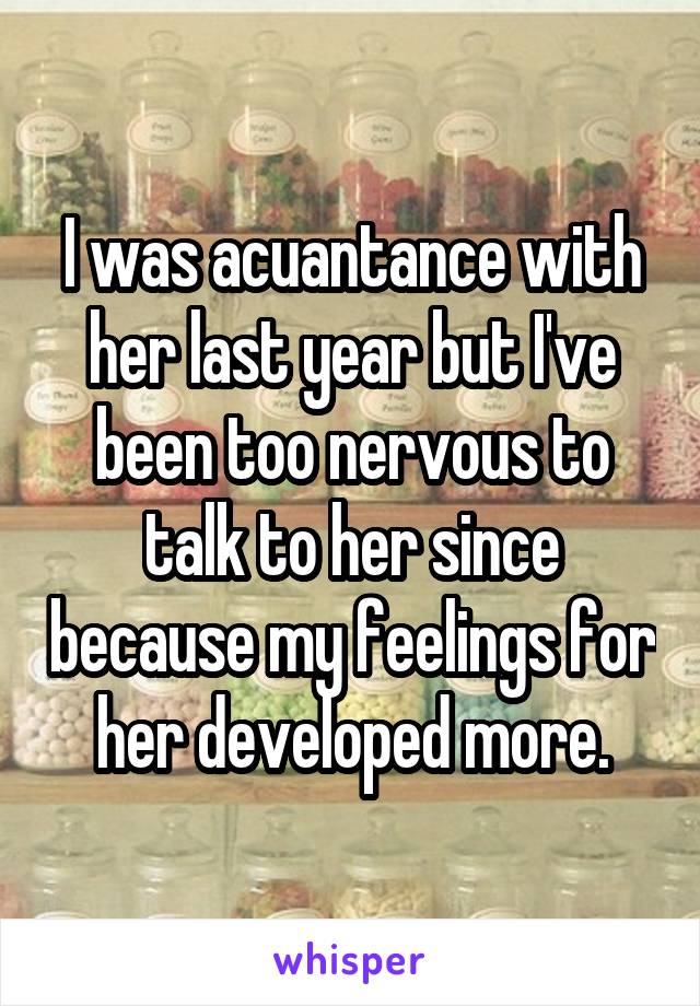 I was acuantance with her last year but I've been too nervous to talk to her since because my feelings for her developed more.