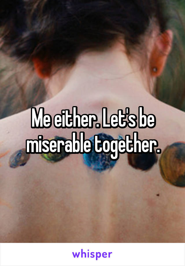 Me either. Let's be miserable together.