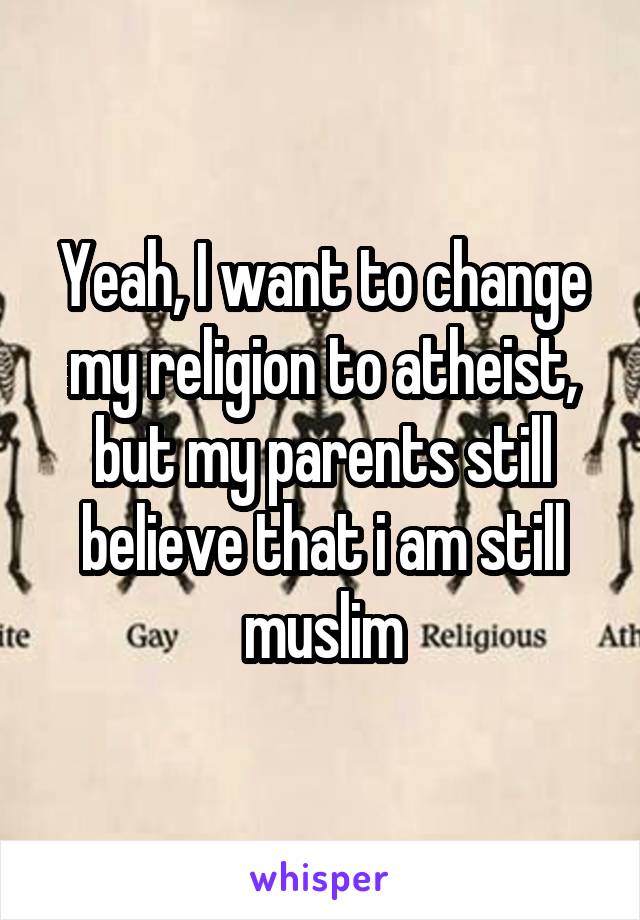 Yeah, I want to change my religion to atheist, but my parents still believe that i am still muslim