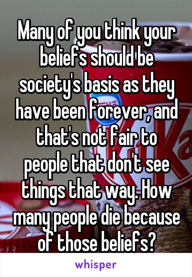 Many of you think your beliefs should be society's basis as they have been forever, and that's not fair to people that don't see things that way. How many people die because of those beliefs?