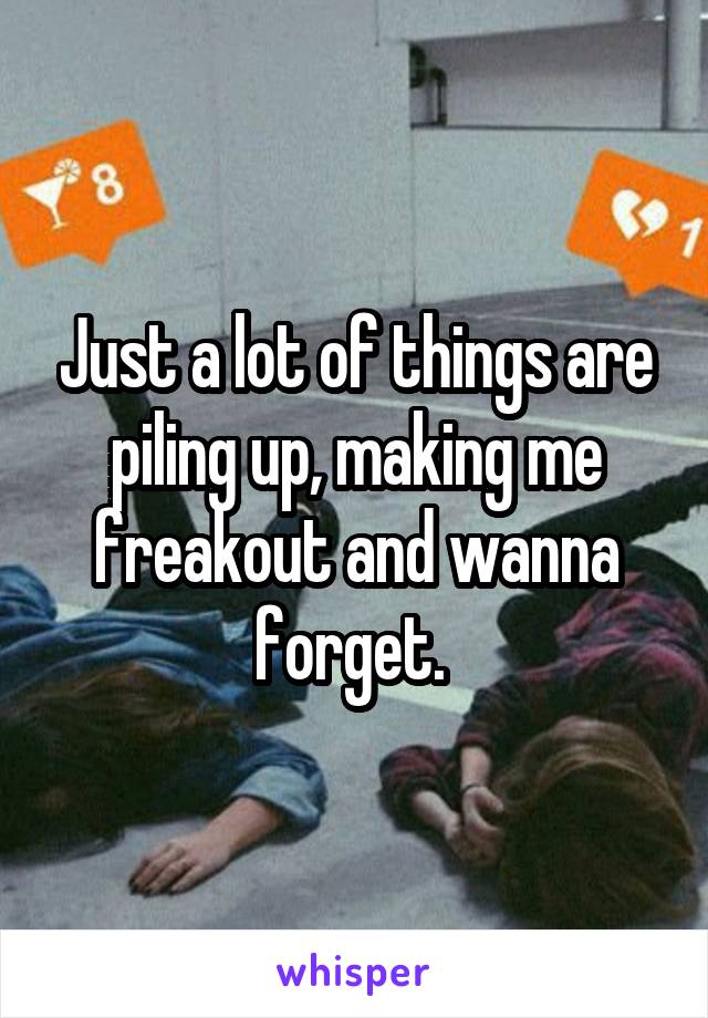 Just a lot of things are piling up, making me freakout and wanna forget. 