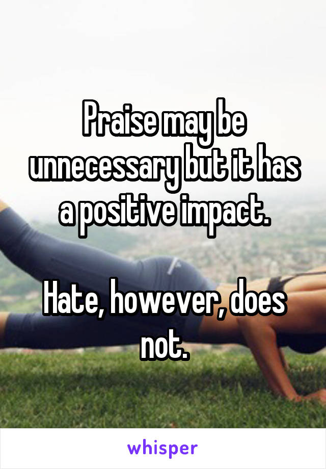 Praise may be unnecessary but it has a positive impact.

Hate, however, does not.