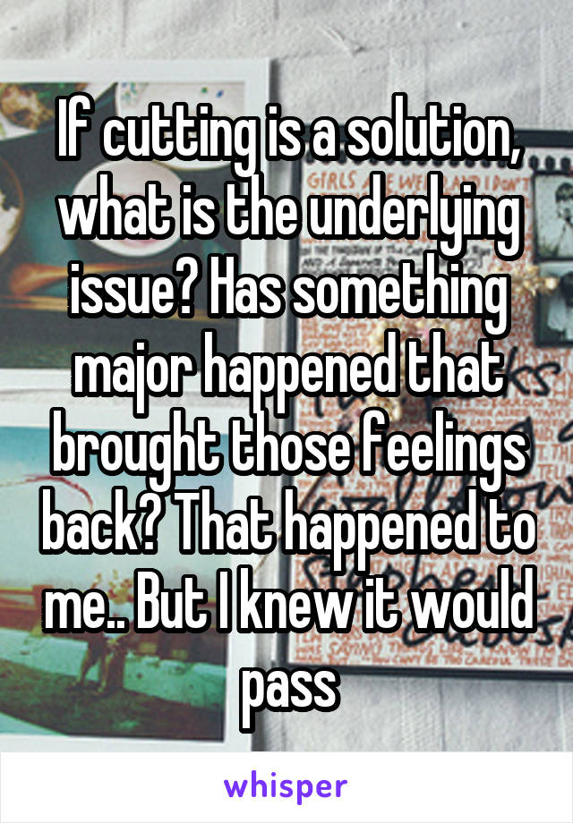 If cutting is a solution, what is the underlying issue? Has something major happened that brought those feelings back? That happened to me.. But I knew it would pass