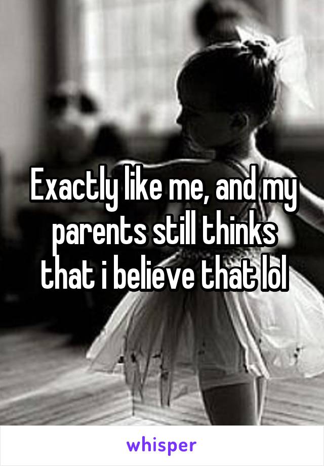 Exactly like me, and my parents still thinks that i believe that lol