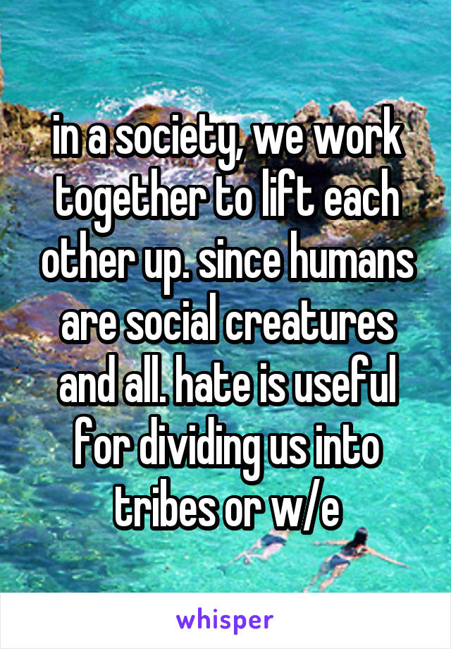 in a society, we work together to lift each other up. since humans are social creatures and all. hate is useful for dividing us into tribes or w/e