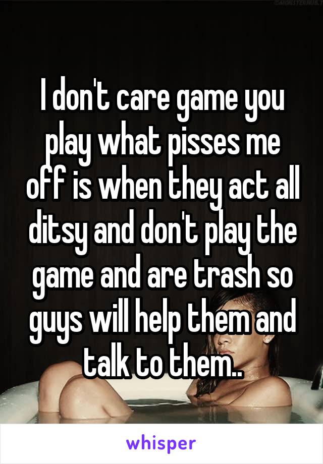 I don't care game you play what pisses me off is when they act all ditsy and don't play the game and are trash so guys will help them and talk to them..