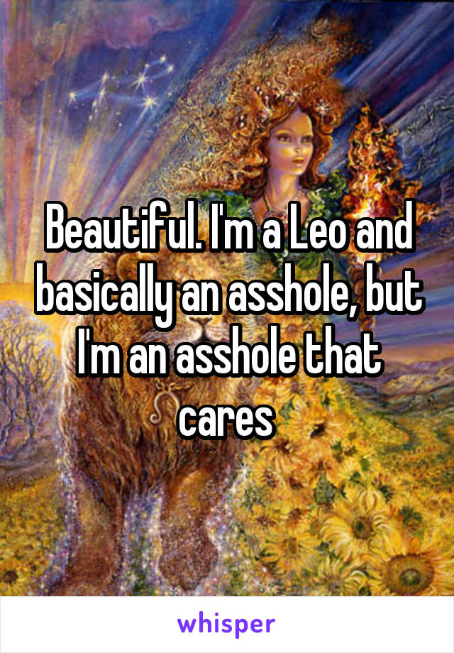 Beautiful. I'm a Leo and basically an asshole, but I'm an asshole that cares 