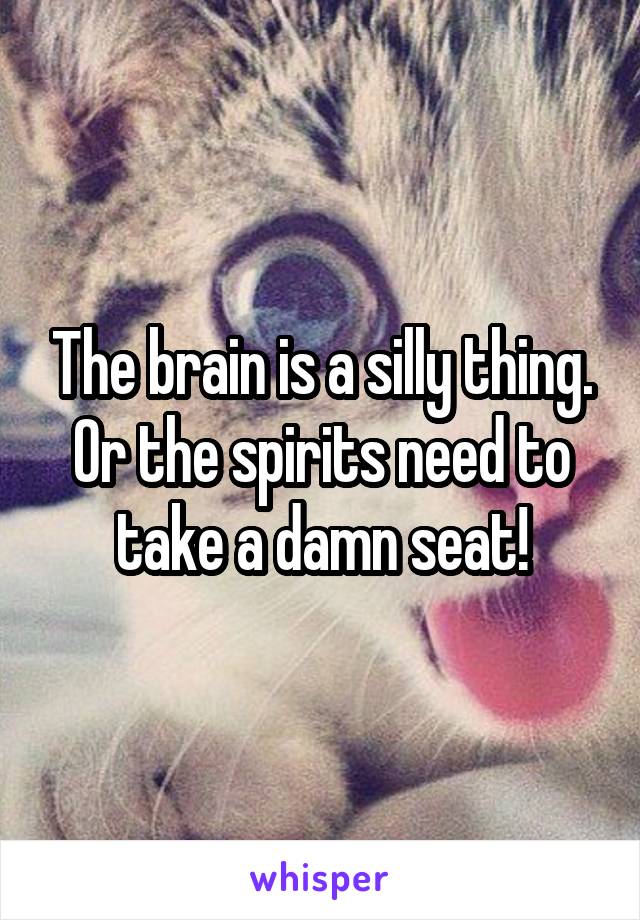 The brain is a silly thing. Or the spirits need to take a damn seat!