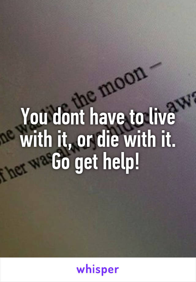 You dont have to live with it, or die with it. Go get help! 