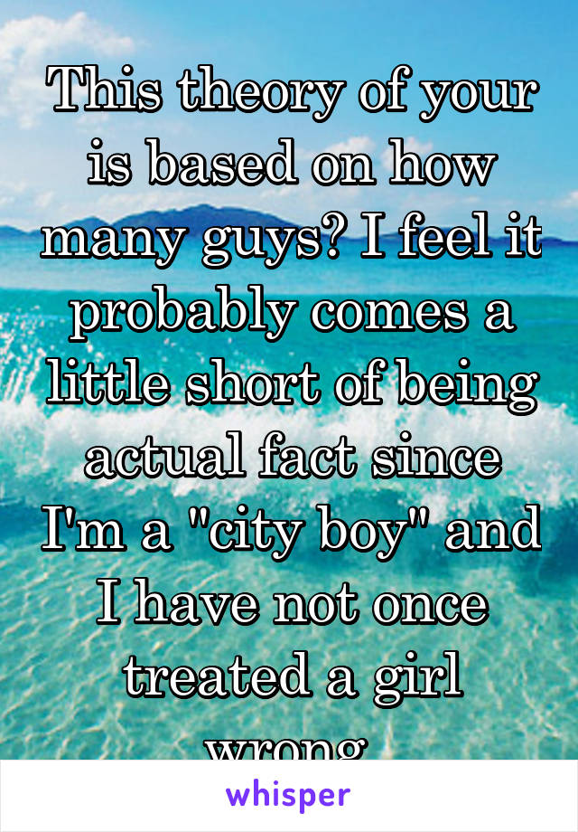 This theory of your is based on how many guys? I feel it probably comes a little short of being actual fact since I'm a "city boy" and I have not once treated a girl wrong.