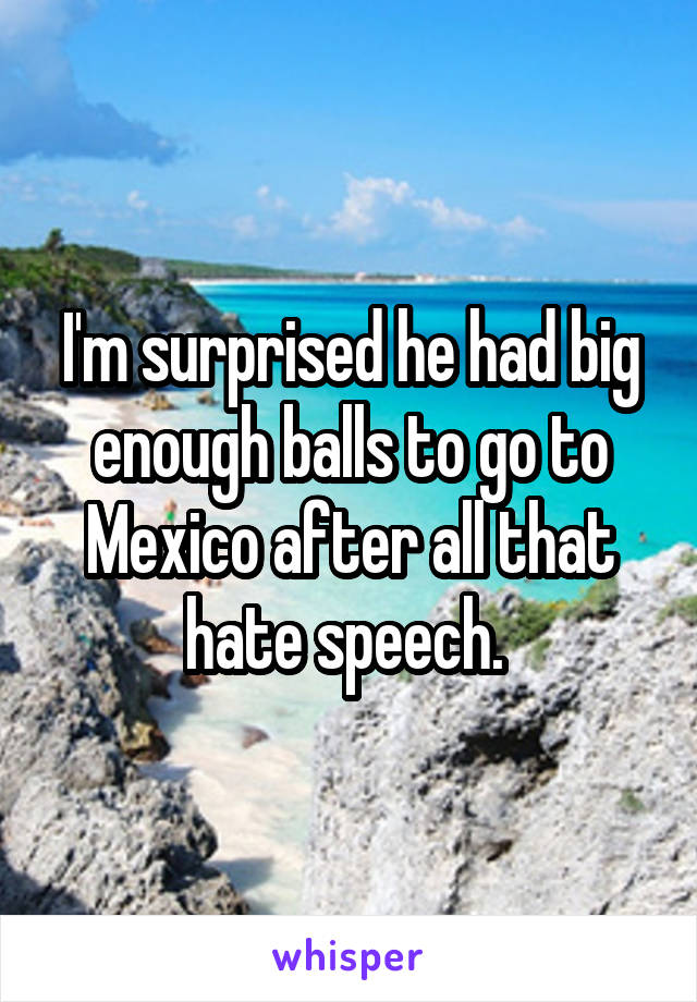I'm surprised he had big enough balls to go to Mexico after all that hate speech. 