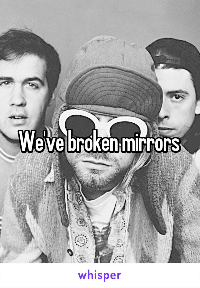 We've broken mirrors 