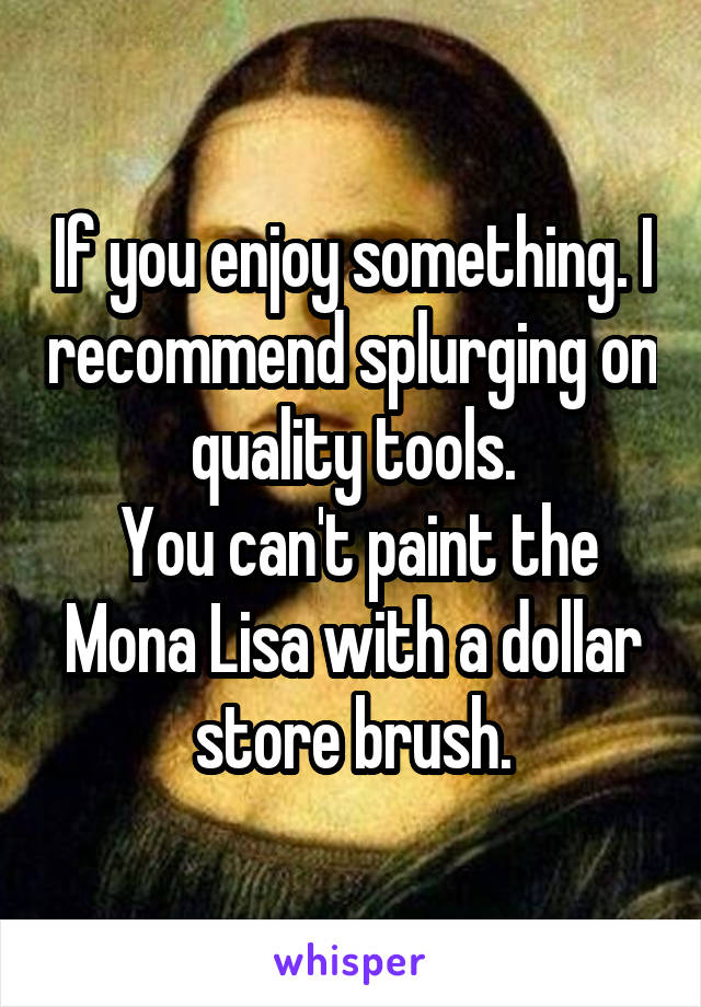 If you enjoy something. I recommend splurging on quality tools.
 You can't paint the Mona Lisa with a dollar store brush.
