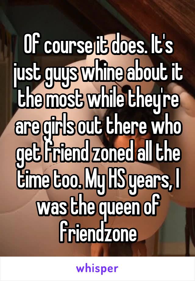 Of course it does. It's just guys whine about it the most while they're are girls out there who get friend zoned all the time too. My HS years, I was the queen of friendzone