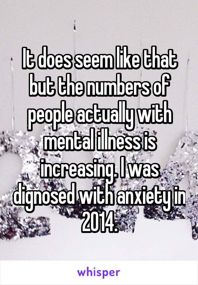 It does seem like that but the numbers of people actually with mental illness is increasing. I was dignosed with anxiety in 2014.