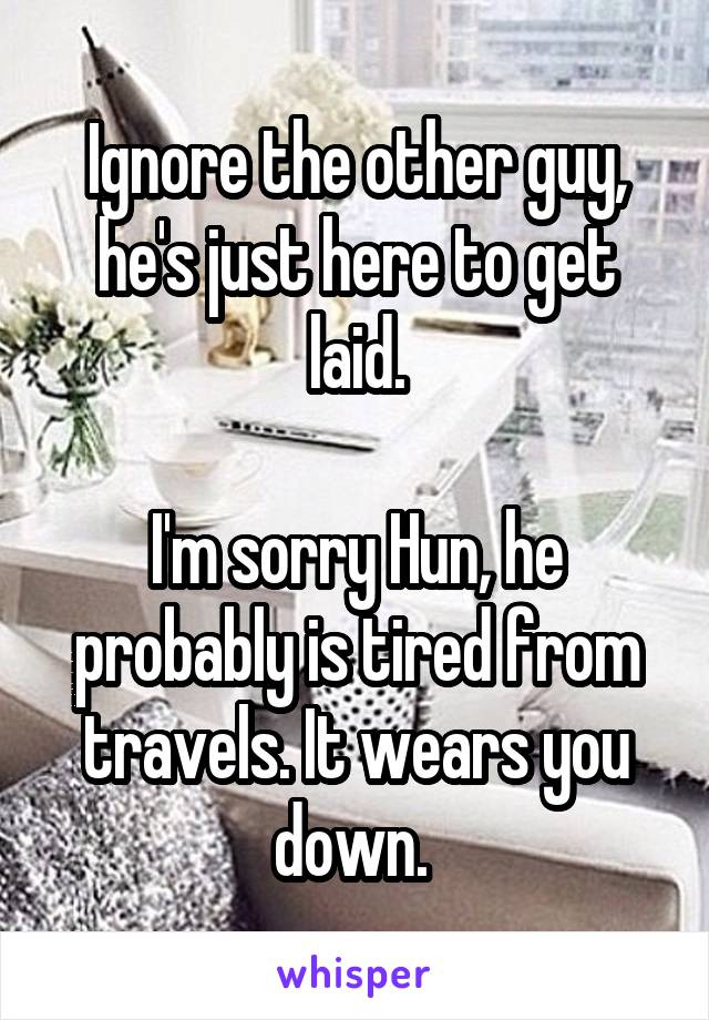 Ignore the other guy, he's just here to get laid.

I'm sorry Hun, he probably is tired from travels. It wears you down. 