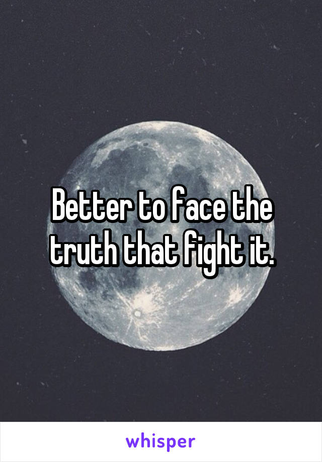 Better to face the truth that fight it.