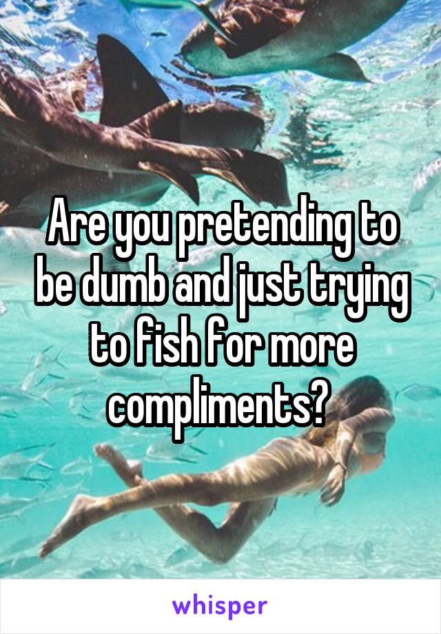Are you pretending to be dumb and just trying to fish for more compliments? 