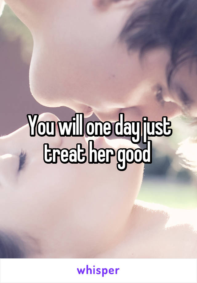 You will one day just treat her good 