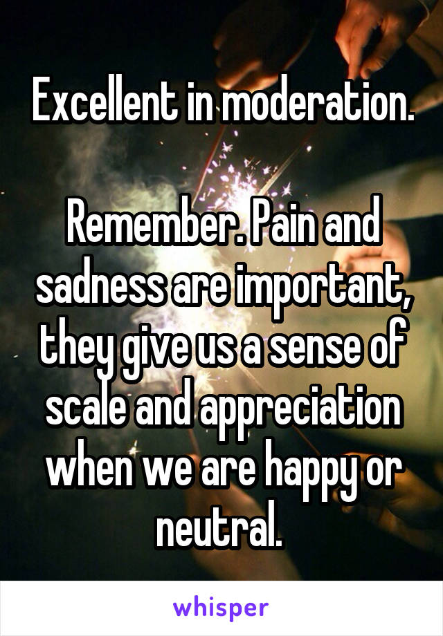 Excellent in moderation.

Remember. Pain and sadness are important, they give us a sense of scale and appreciation when we are happy or neutral. 