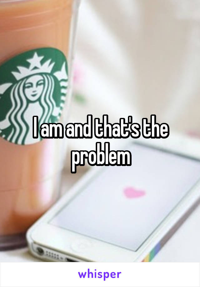 I am and that's the problem