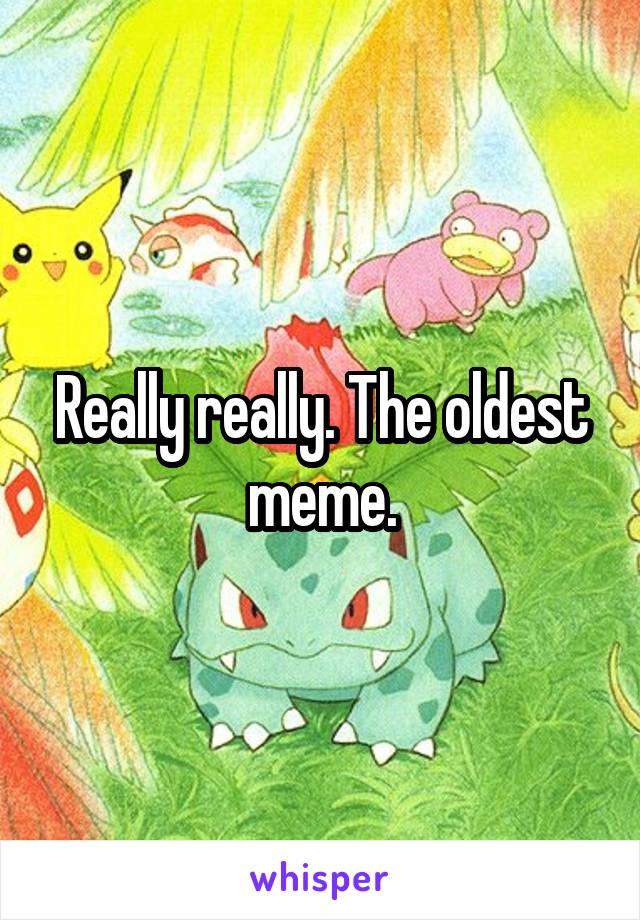 Really really. The oldest meme.