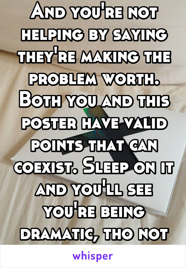 And you're not helping by saying they're making the problem worth. Both you and this poster have valid points that can coexist. Sleep on it and you'll see you're being dramatic, tho not incorrect. 