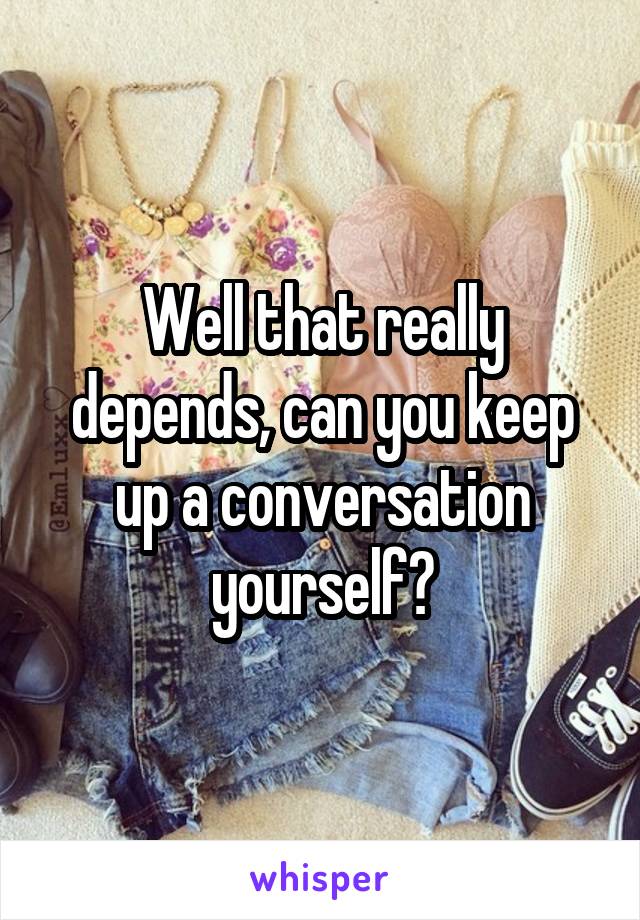Well that really depends, can you keep up a conversation yourself?
