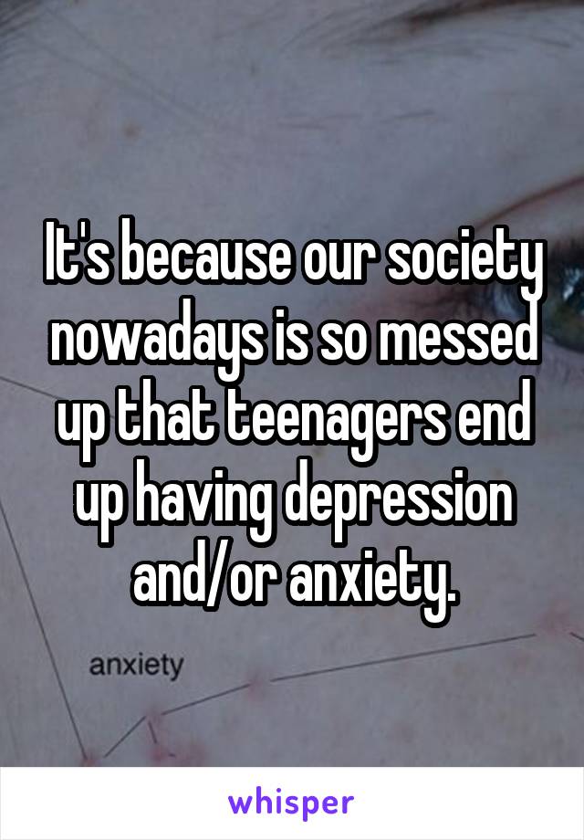 It's because our society nowadays is so messed up that teenagers end up having depression and/or anxiety.
