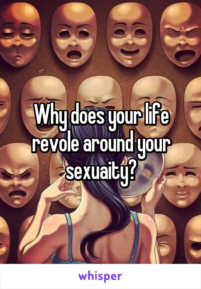 Why does your life revole around your sexuaity?