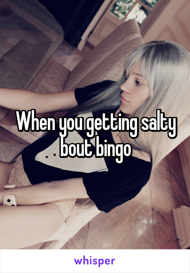 When you getting salty bout bingo