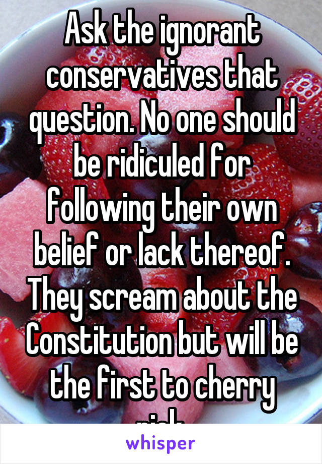 Ask the ignorant conservatives that question. No one should be ridiculed for following their own belief or lack thereof. They scream about the Constitution but will be the first to cherry pick.