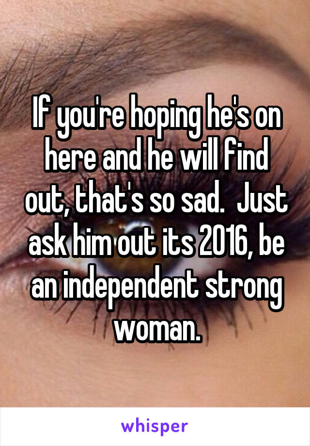 If you're hoping he's on here and he will find out, that's so sad.  Just ask him out its 2016, be an independent strong woman.