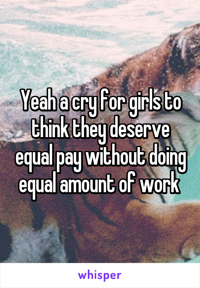 Yeah a cry for girls to think they deserve equal pay without doing equal amount of work 