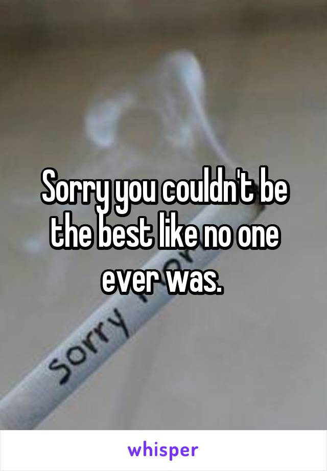 Sorry you couldn't be the best like no one ever was. 