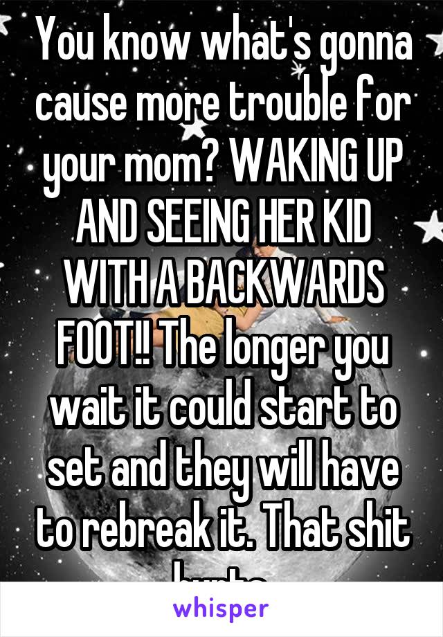 You know what's gonna cause more trouble for your mom? WAKING UP AND SEEING HER KID WITH A BACKWARDS FOOT!! The longer you wait it could start to set and they will have to rebreak it. That shit hurts.
