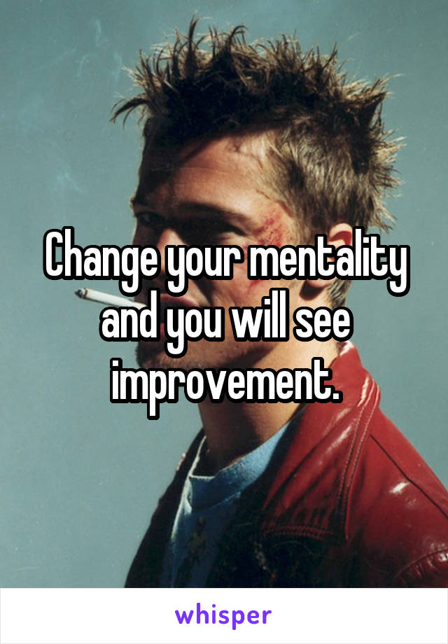 Change your mentality and you will see improvement.